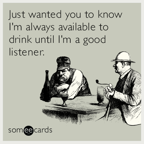 Just wanted you to know I'm always available to drink until I'm a good listener.