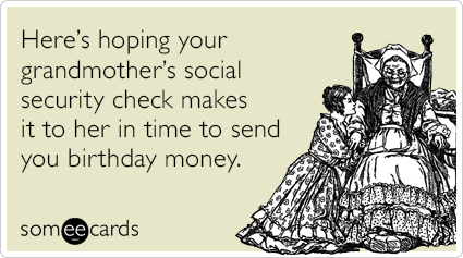 Here’s hoping your grandmother’s social security check makes it to her in time to send you birthday money.