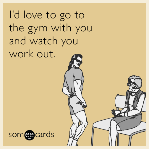 I'd love to go to the gym with you and watch you work out.