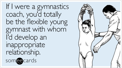 If I were a gymnastics coach, you'd totally be the flexible young gymnast with whom I'd develop an inappropriate relationship