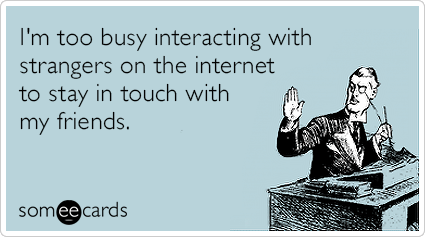 I'm too busy interacting with strangers on the internet to stay in touch with my friends.