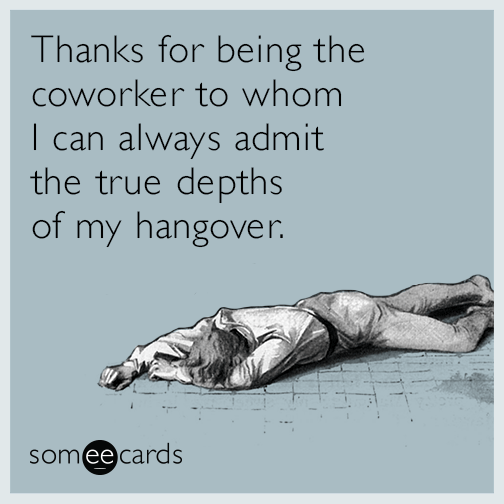 Thanks for being the coworker to whom I can always admit the true depths of my hangover.