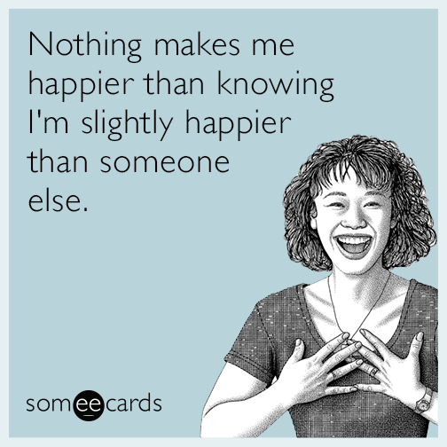 Nothing makes me happier than knowing I'm slightly happier than someone else.