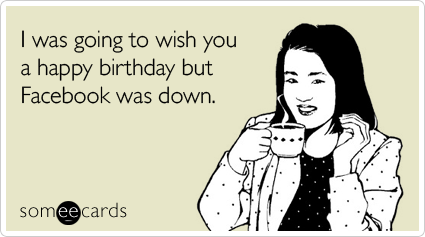 I was going to wish you a happy birthday but Facebook was down