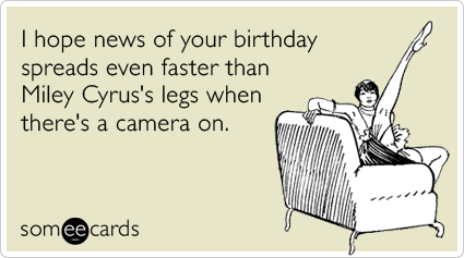 I hope news of your birthday spreads even faster than Miley Cyrus's legs when there's a camera on.