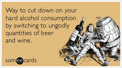 Way to cut down on your hard alcohol consumption by switching to ungodly quantities of beer and wine.