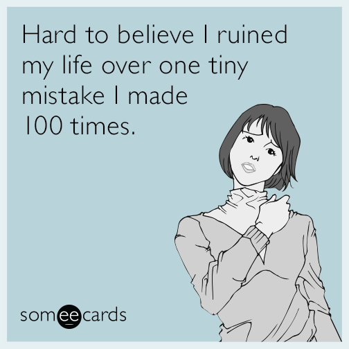 Hard to believe I ruined my life over one tiny mistake I made 100 times.