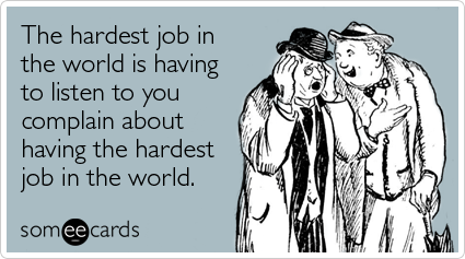 The hardest job in the world is having to listen to you complain about having the hardest job in the world