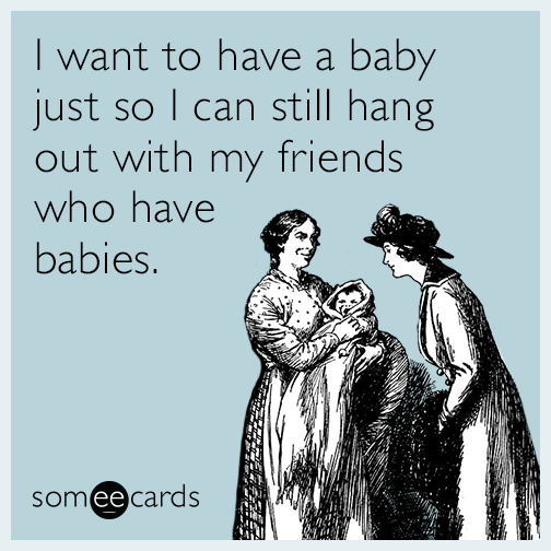 I want to have a baby just so I can still hang out with my friends who have babies.