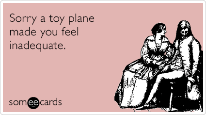 Sorry a toy plane made you feel inadequate.