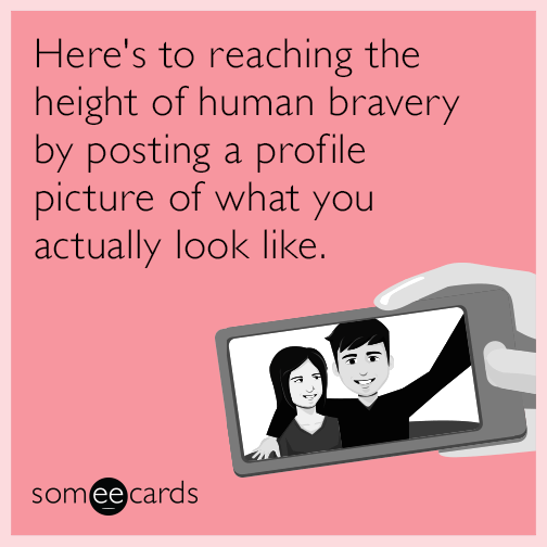 Here's to reaching the height of human bravery by posting a profile picture of what you actually look like.