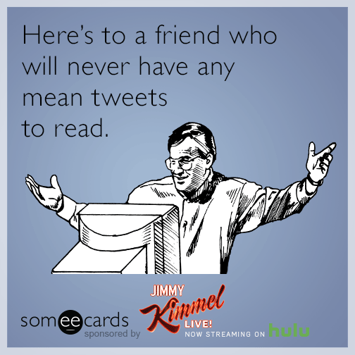 Here's to a friend who will never have any mean tweets to read.