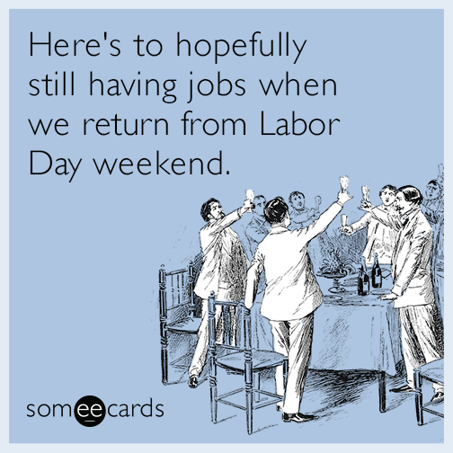 Here's to hopefully still having jobs when we return from Labor Day weekend