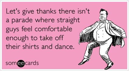 Let's give thanks there isn't a parade where straight guys feel comfortable enough to take off their shirts and dance.