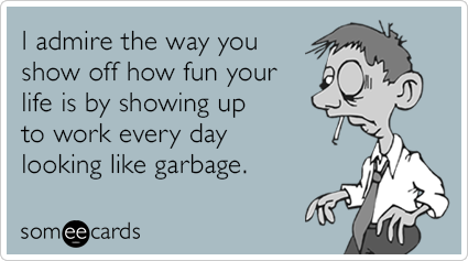 I admire the way you show off how fun your life is by showing up to work every day looking like garbage.