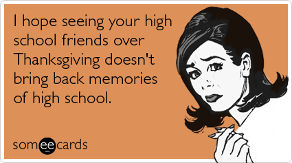 I hope seeing your high school friends over Thanksgiving doesn't bring back memories of high school