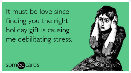 It must be love since finding you the right holiday gift is causing me debilitating stress