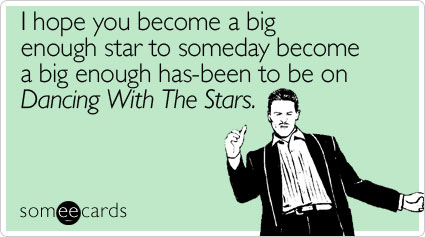 I hope you become a big enough star to someday become a big enough has-been to be on Dancing With The Stars
