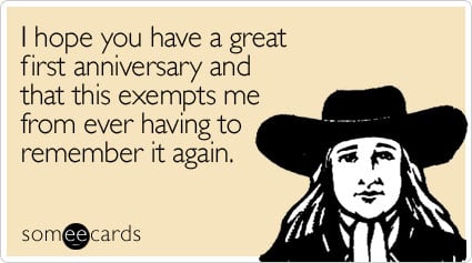 I hope you have a great first anniversary and that this exempts me from ever having to remember it again