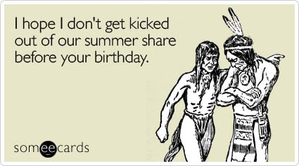 I hope I don't get kicked out of our summer share before your birthday