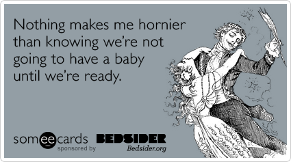 Nothing makes me hornier than knowing we're not going to have a baby until we're ready.