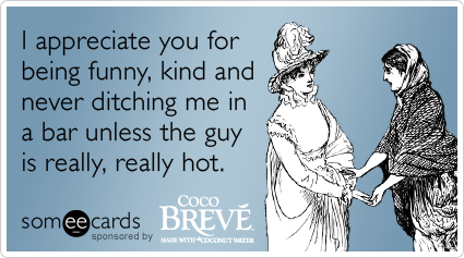 I appreciate you for being funny, kind and never ditching me in a bar unless the guy is really, really hot.
