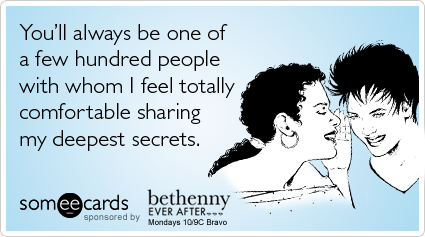 You'll always be one of a few hundred people with whom I feel totally comfortable sharing my deepest secrets