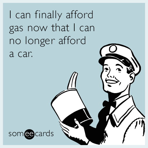 I can finally afford gas now that I can no longer afford a car.