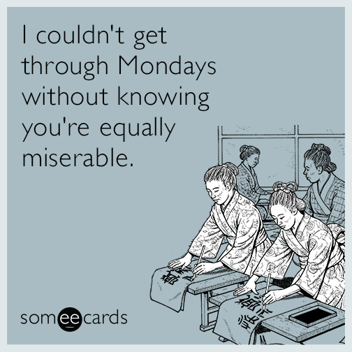 I couldn't get through Mondays without knowing you're equally miserable.