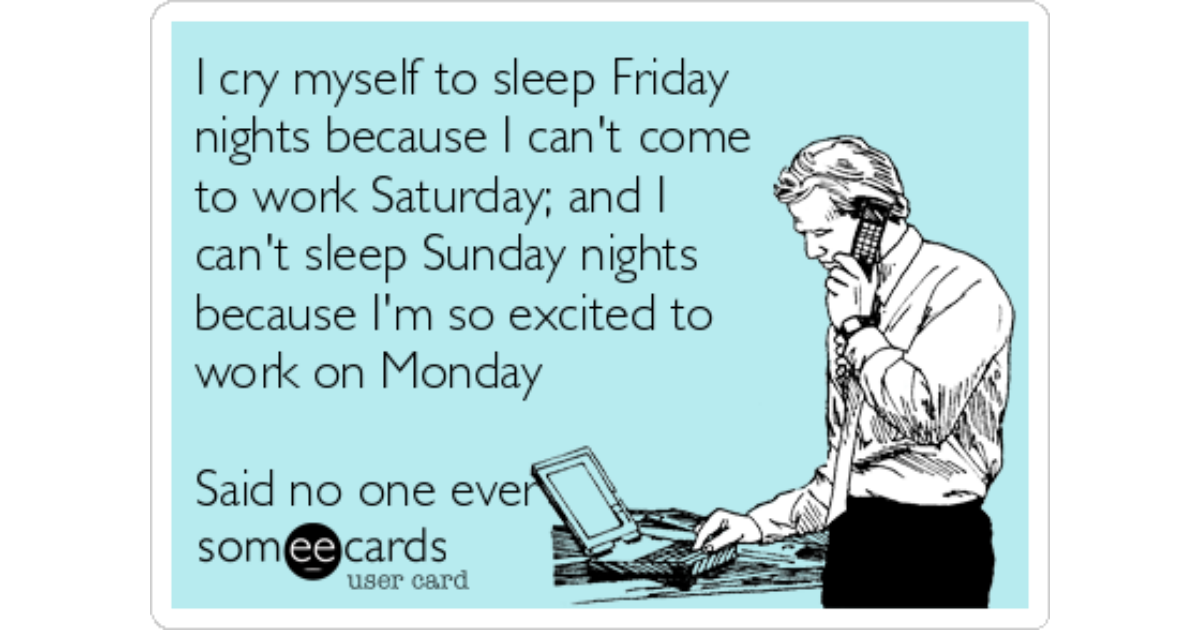 I cry myself to sleep Friday nights because I can't come to work Satur...