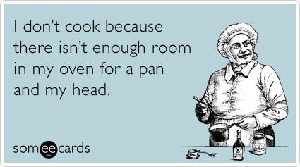 I don’t cook because there isn’t enough room in my oven for a pan and my head.