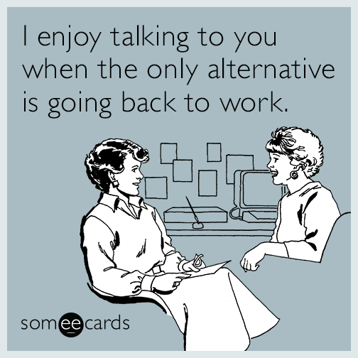 I enjoy talking to you when the only alternative is going back to work.