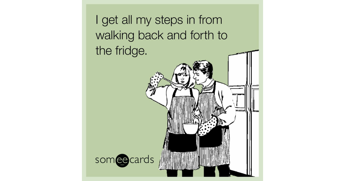 I get all my steps in from walking back and forth to the fridge