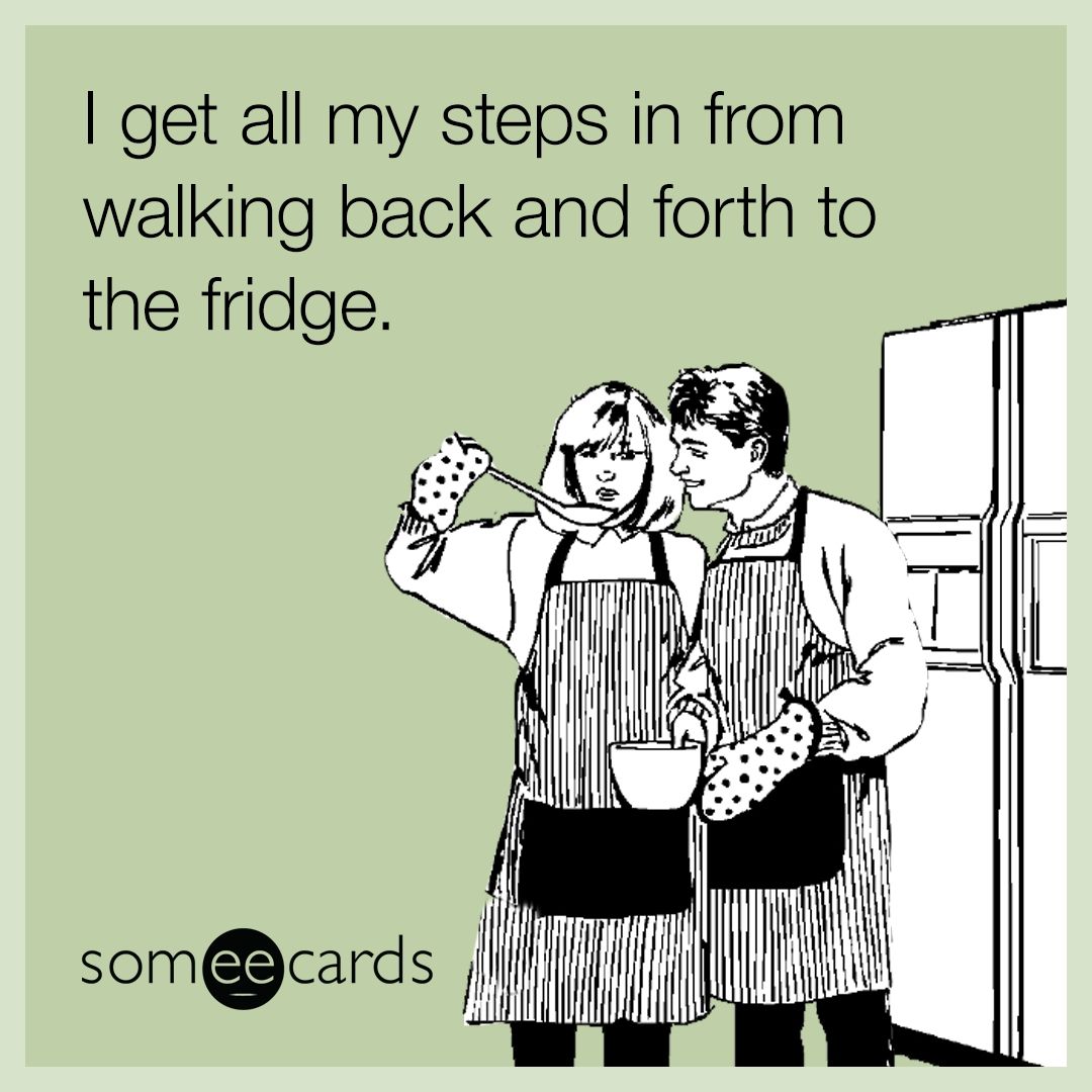I get all my steps in from walking back and forth to the fridge.