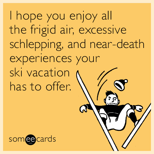 I hope you enjoy all the frigid air, excessive schlepping, and near-death experiences your ski vacation has to offer