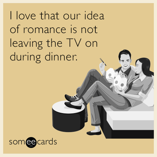 I love that our idea of romance is not leaving the TV on during dinner.