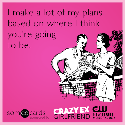 I make a lot of my plans based on where I think you're going to be.