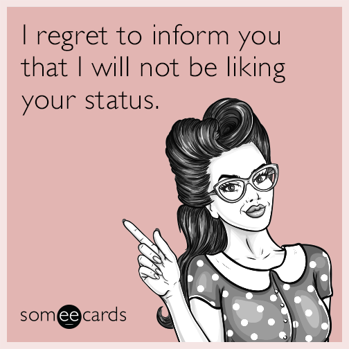 I regret to inform you I will not be liking your status.