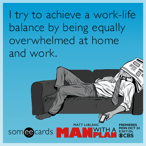 I try to achieve a work-life balance by being equally overwhelmed at home and work.