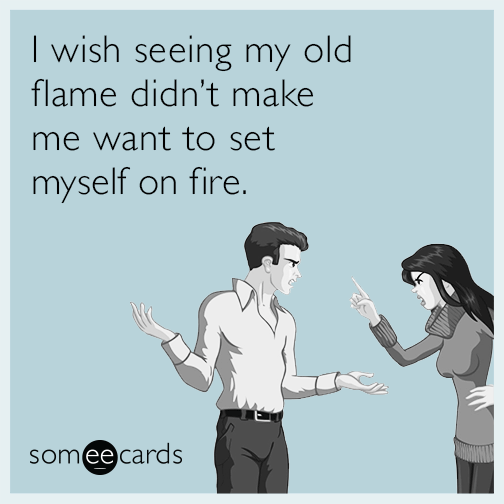 I wish seeing my old flame didn't make me want to set myself on fire.