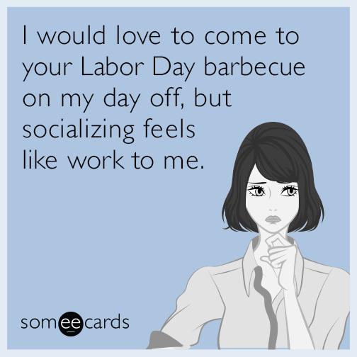 I would love to come to your Labor Day barbecue on my day off, but socializing feels like work to me.