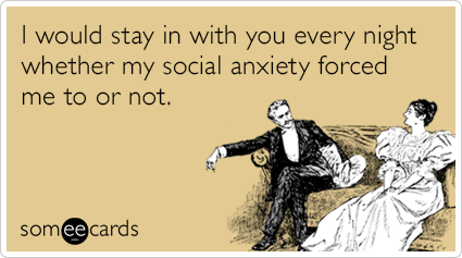 I would stay in with you every night whether my social anxiety forced me to or not.