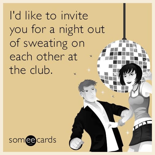 I'd like to invite you for a night out of sweating on each other at the club.