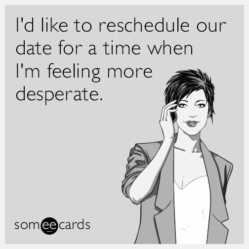 I'd like to reschedule our date for a time when I'm feeling more desperate.