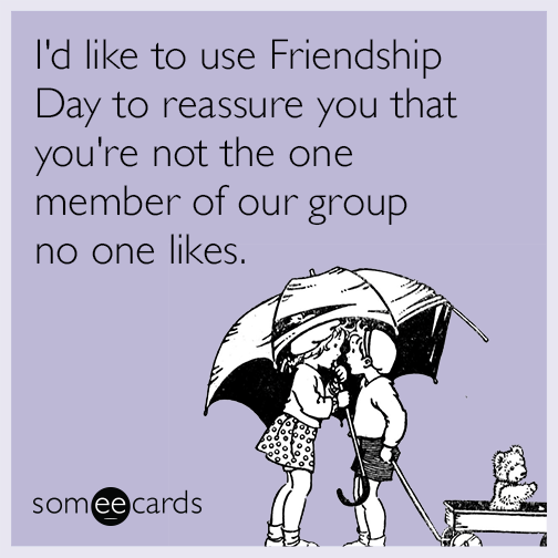 I'd like to use Friendship Day to reassure you that you're not the one member of our group no one likes