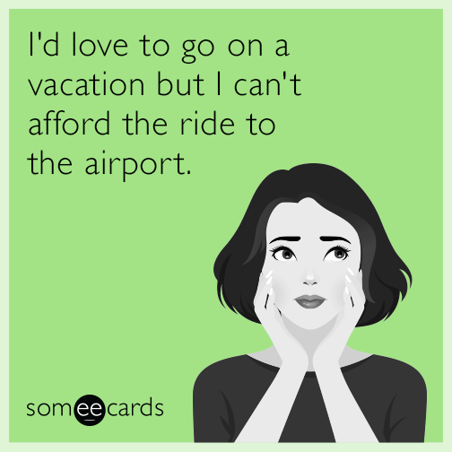 I'd love to go on a vacation but I can't afford the ride to the airport.