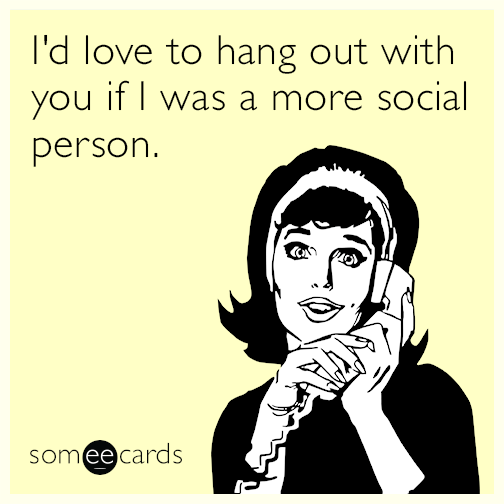 I'd love to hang out with you if I was a more social person.