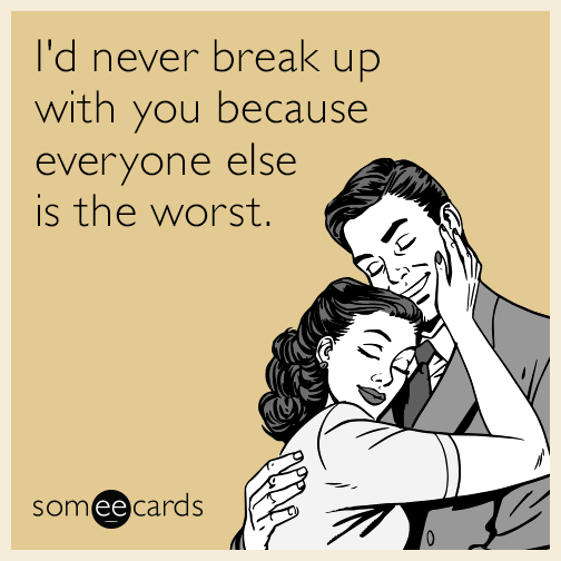 I'd never break up with you because everyone else is the worst.