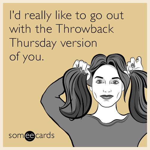 I'd really like to go out with the Throwback Thursday version of you.