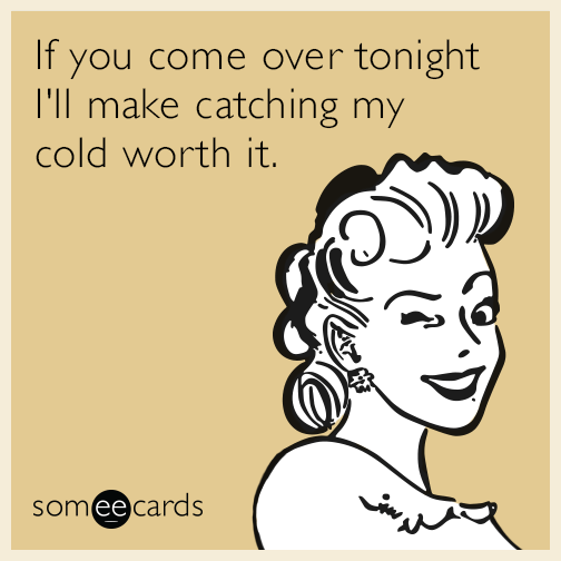 If you come over tonight I'll make catching my cold worth it.